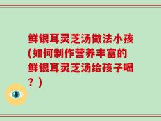 鲜银耳灵芝汤做法小孩(如何制作营养丰富的鲜银耳灵芝汤给孩子喝？)