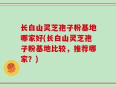 长白山灵芝孢子粉基地哪家好(长白山灵芝孢子粉基地比较，推荐哪家？)