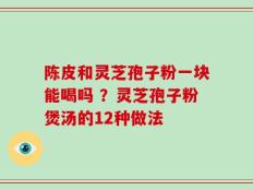 陈皮和灵芝孢子粉一块能喝吗 ？灵芝孢子粉煲汤的12种做法