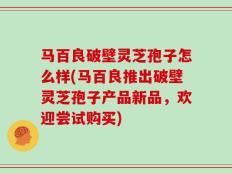 马百良破壁灵芝孢子怎么样(马百良推出破壁灵芝孢子产品新品，欢迎尝试购买)