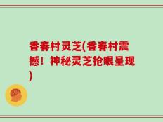香春村灵芝(香春村震撼！神秘灵芝抢眼呈现)