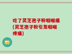 吃了灵芝孢子粉咽喉痛(灵芝孢子粉引发咽喉疼痛)