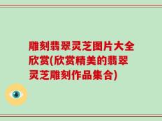 雕刻翡翠灵芝图片大全欣赏(欣赏精美的翡翠灵芝雕刻作品集合)