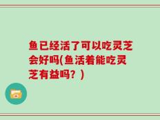 鱼已经活了可以吃灵芝会好吗(鱼活着能吃灵芝有益吗？)