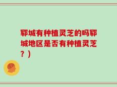 郓城有种植灵芝的吗郓城地区是否有种植灵芝？)