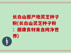 长白山原产地灵芝种子粉(长白山灵芝种子粉：健康食材来自纯净世界)