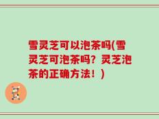 雪灵芝可以泡茶吗(雪灵芝可泡茶吗？灵芝泡茶的正确方法！)