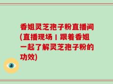 香姐灵芝孢子粉直播间(直播现场丨跟着香姐一起了解灵芝孢子粉的功效)