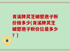 青溪牌灵芝破壁孢子粉价格多少(青溪牌灵芝破壁孢子粉价位是多少？)