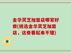 金华灵芝加盟店哪家好些(挑选金华灵芝加盟店，这些看起来不错)