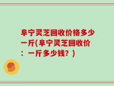 阜宁灵芝回收价格多少一斤(阜宁灵芝回收价：一斤多少钱？)