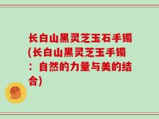 长白山黑灵芝玉石手镯(长白山黑灵芝玉手镯：自然的力量与美的结合)
