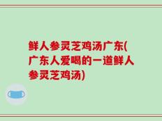 鲜人参灵芝鸡汤广东(广东人爱喝的一道鲜人参灵芝鸡汤)