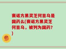 赛诺方黑灵芝何首乌是国药么(赛诺方黑灵芝何首乌，被列为国药？)