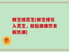 鲜芝楼灵芝(鲜芝楼引入灵芝，掀起健康饮食新热潮)