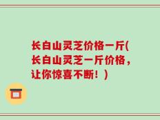 长白山灵芝价格一斤(长白山灵芝一斤价格，让你惊喜不断！)