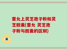 雷允上灵芝孢子粉和灵芝胶囊(雷允 灵芝孢子粉与胶囊的区别)