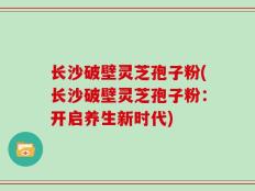 长沙破壁灵芝孢子粉(长沙破壁灵芝孢子粉：开启养生新时代)