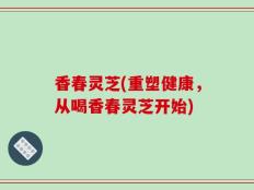 香春灵芝(重塑健康，从喝香春灵芝开始)