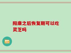 阳康之后恢复期可以吃灵芝吗