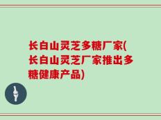 长白山灵芝多糖厂家(长白山灵芝厂家推出多糖健康产品)