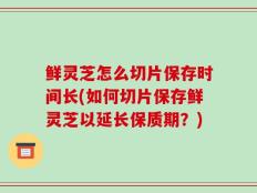 鲜灵芝怎么切片保存时间长(如何切片保存鲜灵芝以延长保质期？)
