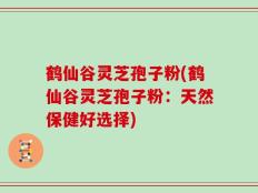 鹤仙谷灵芝孢子粉(鹤仙谷灵芝孢子粉：天然保健好选择)