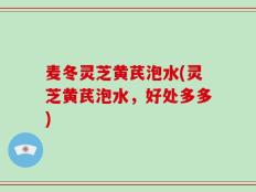 麦冬灵芝黄芪泡水(灵芝黄芪泡水，好处多多)