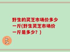 野生的灵芝市场价多少一斤(野生灵芝市场价一斤是多少？)