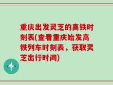 重庆出发灵芝的高铁时刻表(查看重庆始发高铁列车时刻表，获取灵芝出行时间)
