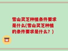 雪山灵芝种植条件要求是什么(雪山灵芝种植的条件要求是什么？)