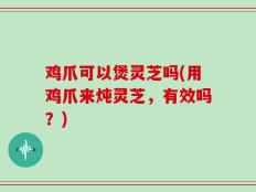 鸡爪可以煲灵芝吗(用鸡爪来炖灵芝，有效吗？)