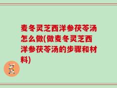麦冬灵芝西洋参茯苓汤怎么做(做麦冬灵芝西洋参茯苓汤的步骤和材料)
