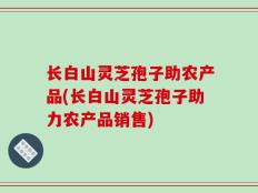 长白山灵芝孢子助农产品(长白山灵芝孢子助力农产品销售)