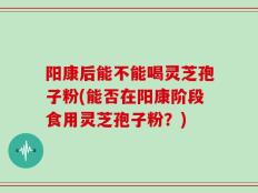 阳康后能不能喝灵芝孢子粉(能否在阳康阶段食用灵芝孢子粉？)