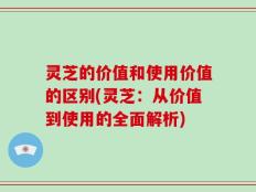 灵芝的价值和使用价值的区别(灵芝：从价值到使用的全面解析)