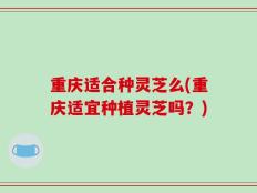 重庆适合种灵芝么(重庆适宜种植灵芝吗？)