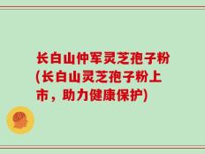 长白山仲军灵芝孢子粉(长白山灵芝孢子粉上市，助力健康保护)