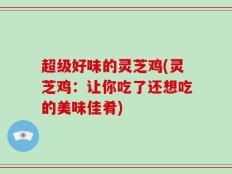 超级好味的灵芝鸡(灵芝鸡：让你吃了还想吃的美味佳肴)