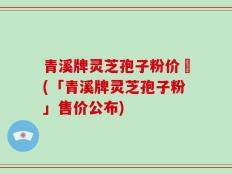 青溪牌灵芝孢子粉价挌(「青溪牌灵芝孢子粉」售价公布)