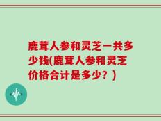 鹿茸人参和灵芝一共多少钱(鹿茸人参和灵芝价格合计是多少？)