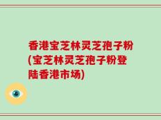 香港宝芝林灵芝孢子粉(宝芝林灵芝孢子粉登陆香港市场)