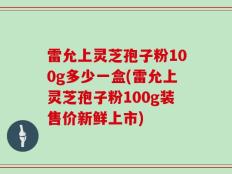 雷允上灵芝孢子粉100g多少一盒(雷允上灵芝孢子粉100g装售价新鲜上市)