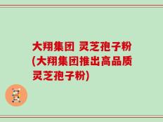 大翔集团 灵芝孢子粉(大翔集团推出高品质灵芝孢子粉)