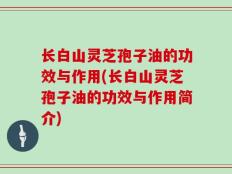 长白山灵芝孢子油的功效与作用(长白山灵芝孢子油的功效与作用简介)