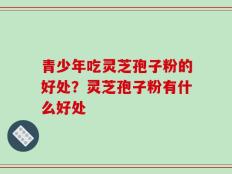青少年吃灵芝孢子粉的好处？灵芝孢子粉有什么好处