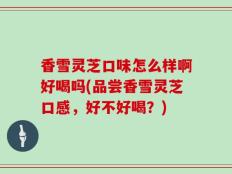 香雪灵芝口味怎么样啊好喝吗(品尝香雪灵芝口感，好不好喝？)