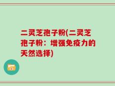 二灵芝孢子粉(二灵芝孢子粉：增强免疫力的天然选择)