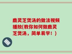 鹿灵芝煲汤的做法视频播放(教你如何做鹿灵芝煲汤，简单易学！)