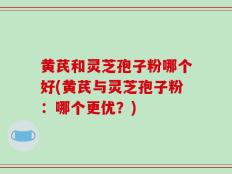 黄芪和灵芝孢子粉哪个好(黄芪与灵芝孢子粉：哪个更优？)